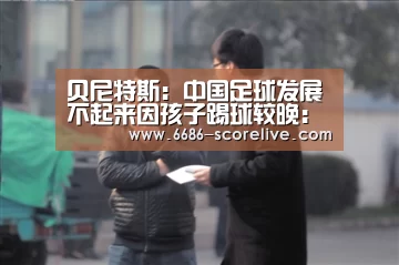 贝尼特斯:中国足球发展不起来因孩子踢球较晚:6686体育赛事直播(图1) 6686电竞直播